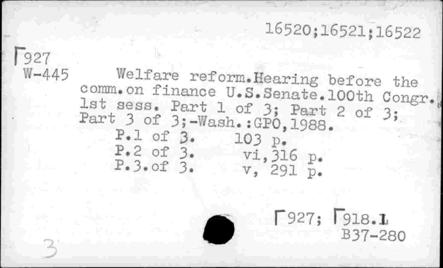 ﻿1652O;16521;16522
R27
W-445
Welfare reform.Hearing before the comm.on finance U.S.Senate.100th Congr. 1st sess. Part 1 of 3» Part 2 of 3; Part 3 of 3;-Wash.:GPO,1988.
P.l of 3.	103 p.
P.2 of 3. vi, 316 p.
P.3.of 3.	v, 291 p.
r927; T918.1
B37-280